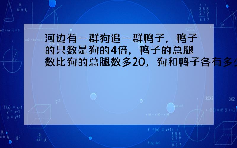 河边有一群狗追一群鸭子，鸭子的只数是狗的4倍，鸭子的总腿数比狗的总腿数多20，狗和鸭子各有多少只？