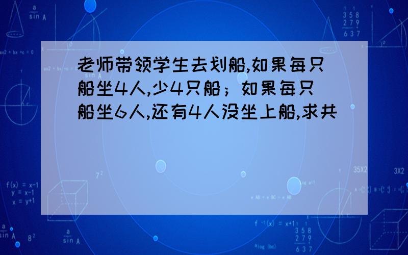 老师带领学生去划船,如果每只船坐4人,少4只船；如果每只船坐6人,还有4人没坐上船,求共