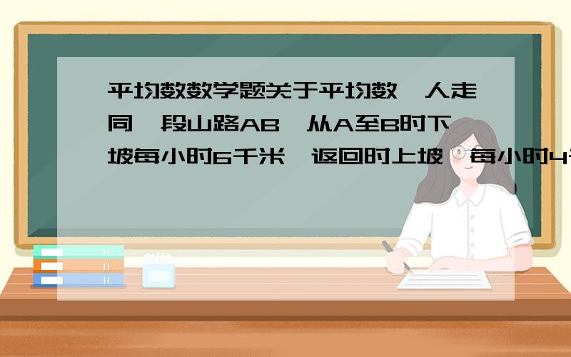 平均数数学题关于平均数一人走同一段山路AB,从A至B时下坡每小时6千米,返回时上坡,每小时4千米,则其往返一次的平均速度