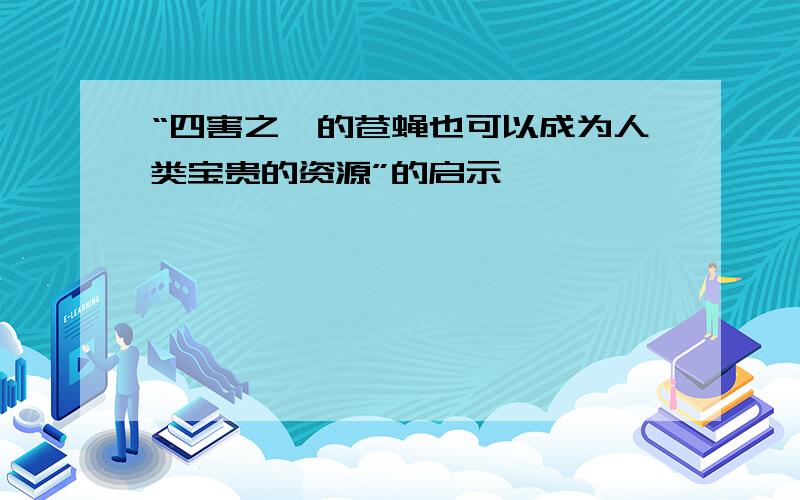 “四害之一的苍蝇也可以成为人类宝贵的资源”的启示