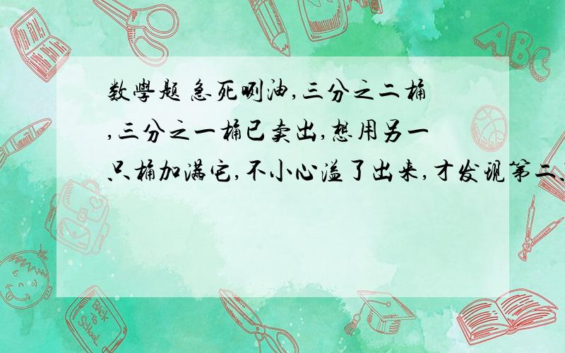 数学题 急死咧油,三分之二桶,三分之一桶已卖出,想用另一只桶加满它,不小心溢了出来,才发现第二只桶只剩五分之一,溢出的油