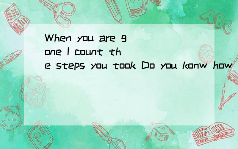 When you are gone I count the steps you took Do you konw how