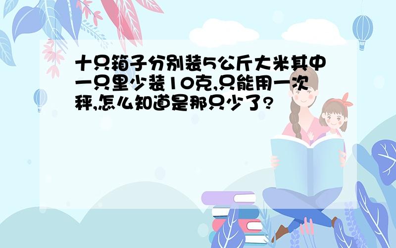 十只箱子分别装5公斤大米其中一只里少装10克,只能用一次秤,怎么知道是那只少了?