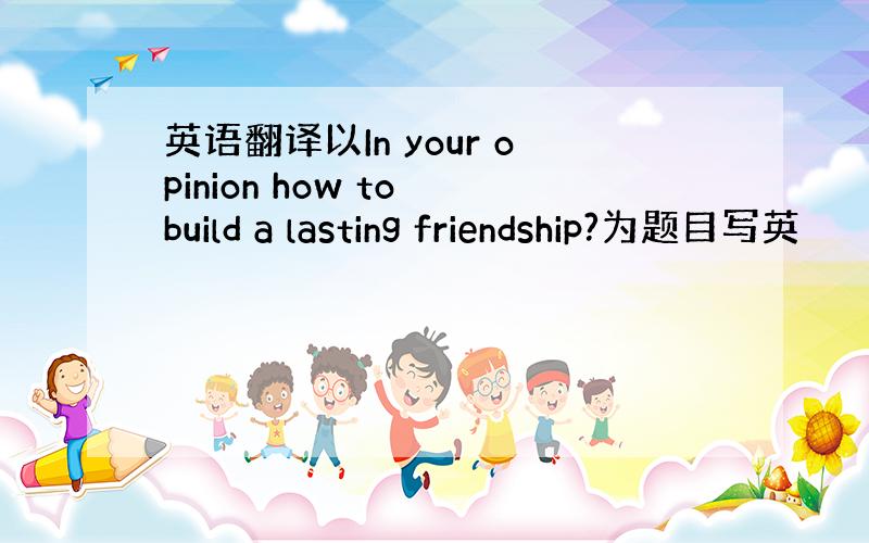 英语翻译以In your opinion how to build a lasting friendship?为题目写英