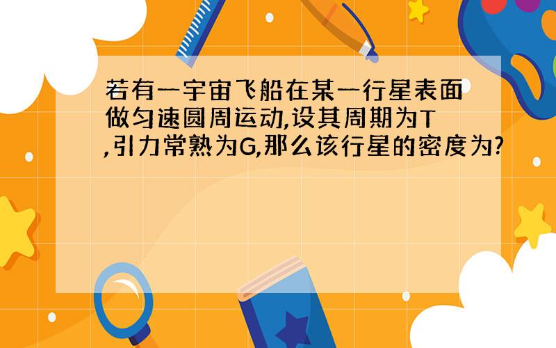 若有一宇宙飞船在某一行星表面做匀速圆周运动,设其周期为T,引力常熟为G,那么该行星的密度为?