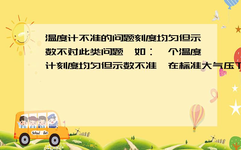 温度计不准的问题刻度均匀但示数不对此类问题,如：一个温度计刻度均匀但示数不准,在标准大气压下,将其置于沸水中,温度显示为