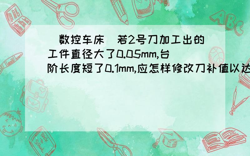 （数控车床）若2号刀加工出的工件直径大了0.05mm,台阶长度短了0.1mm,应怎样修改刀补值以达到正