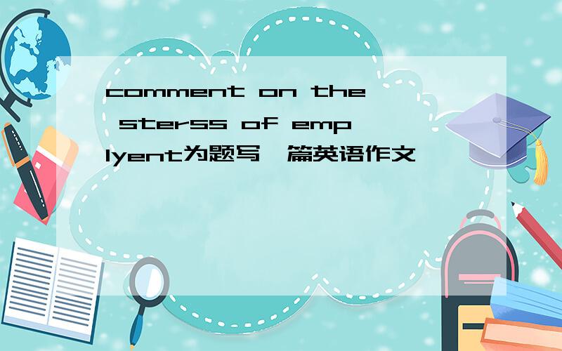 comment on the sterss of emplyent为题写一篇英语作文