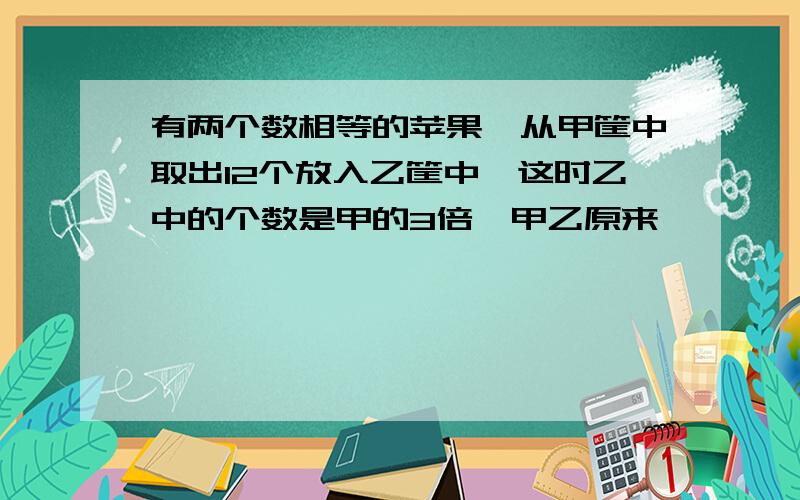 有两个数相等的苹果,从甲筐中取出12个放入乙筐中,这时乙中的个数是甲的3倍,甲乙原来