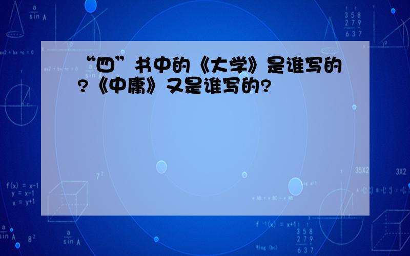 “四”书中的《大学》是谁写的?《中庸》又是谁写的?