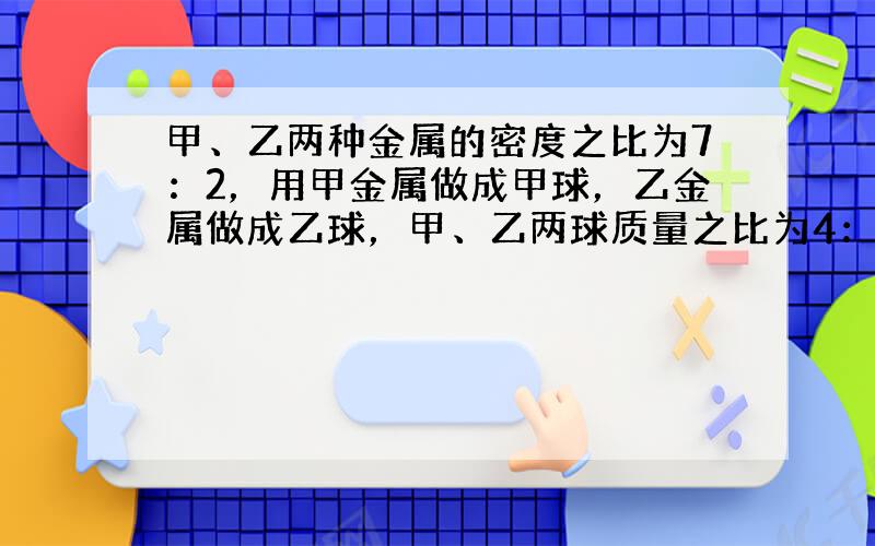 甲、乙两种金属的密度之比为7：2，用甲金属做成甲球，乙金属做成乙球，甲、乙两球质量之比为4：3，体积之比为2：5，则（