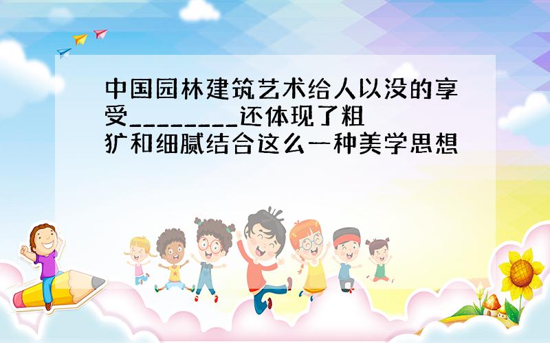 中国园林建筑艺术给人以没的享受________还体现了粗犷和细腻结合这么一种美学思想