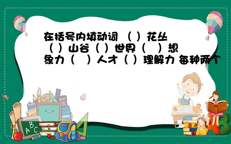 在括号内填动词 （ ）花丛 （ ）山谷（ ）世界（　）想象力（　）人才（ ）理解力 每种两个