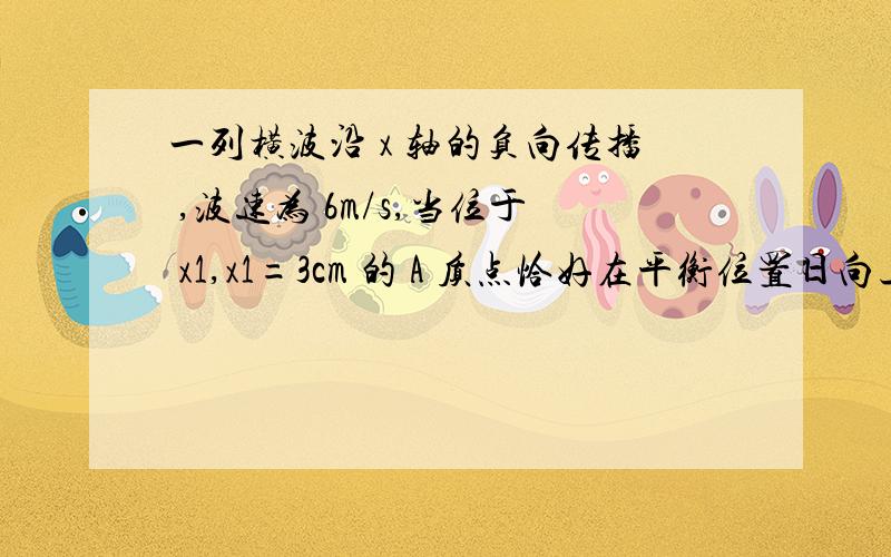 一列横波沿 x 轴的负向传播 ,波速为 6m/s,当位于 x1,x1=3cm 的 A 质点恰好在平衡位置日向上振动时 ,