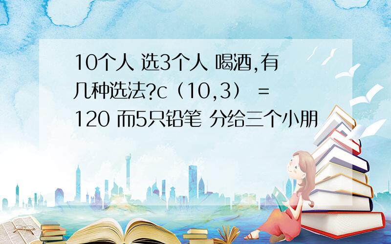 10个人 选3个人 喝酒,有几种选法?c（10,3） =120 而5只铅笔 分给三个小朋