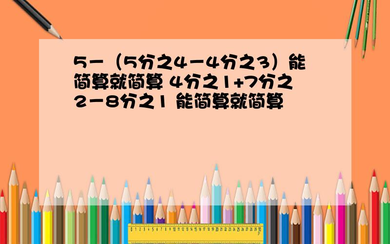 5－（5分之4－4分之3）能简算就简算 4分之1+7分之2－8分之1 能简算就简算