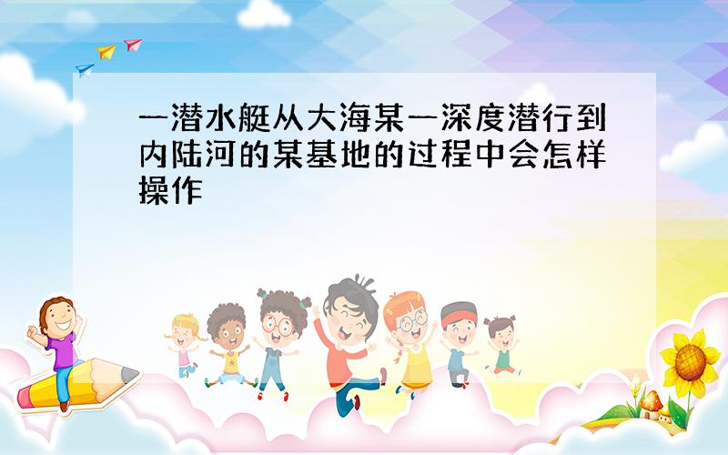 一潜水艇从大海某一深度潜行到内陆河的某基地的过程中会怎样操作