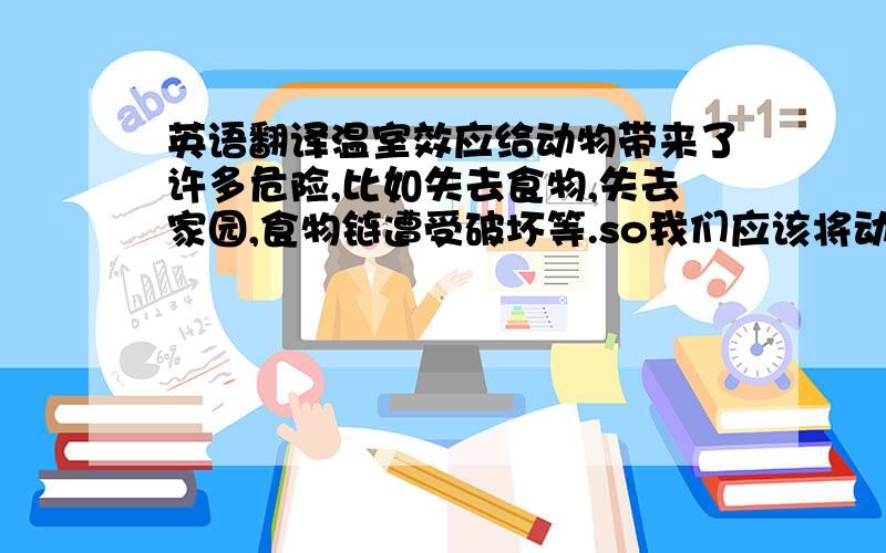 英语翻译温室效应给动物带来了许多危险,比如失去食物,失去家园,食物链遭受破坏等.so我们应该将动物关进动物园,让人们去保