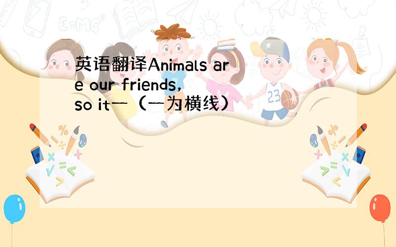 英语翻译Animals are our friends，so it一（一为横线）