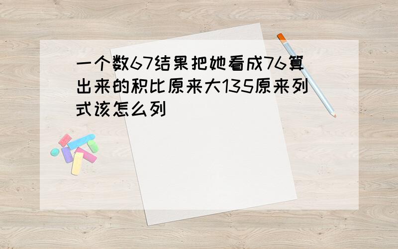 一个数67结果把她看成76算出来的积比原来大135原来列式该怎么列