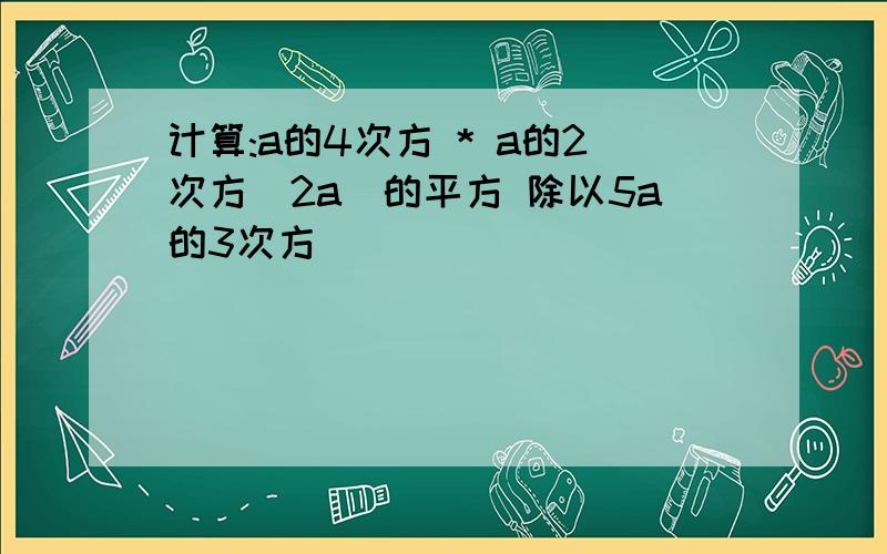 计算:a的4次方 * a的2次方(2a)的平方 除以5a的3次方