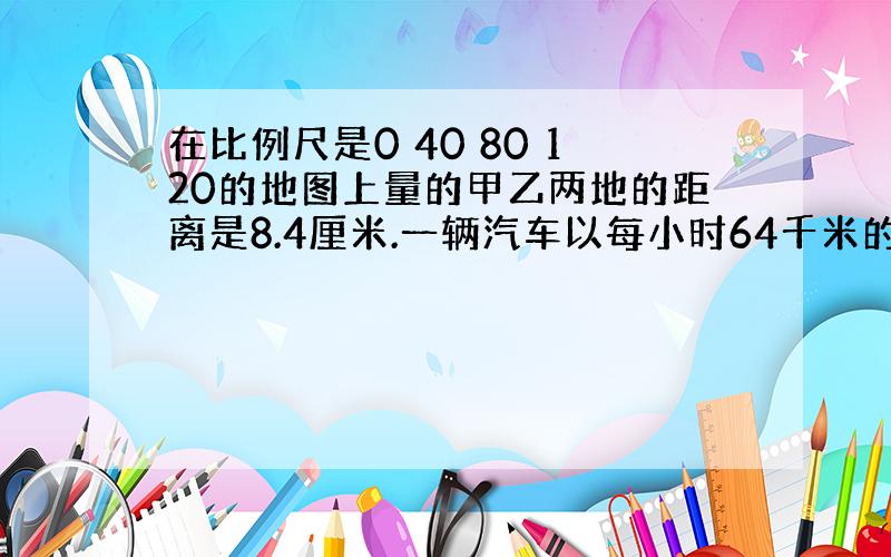 在比例尺是0 40 80 120的地图上量的甲乙两地的距离是8.4厘米.一辆汽车以每小时64千米的速度从甲地到乙地,