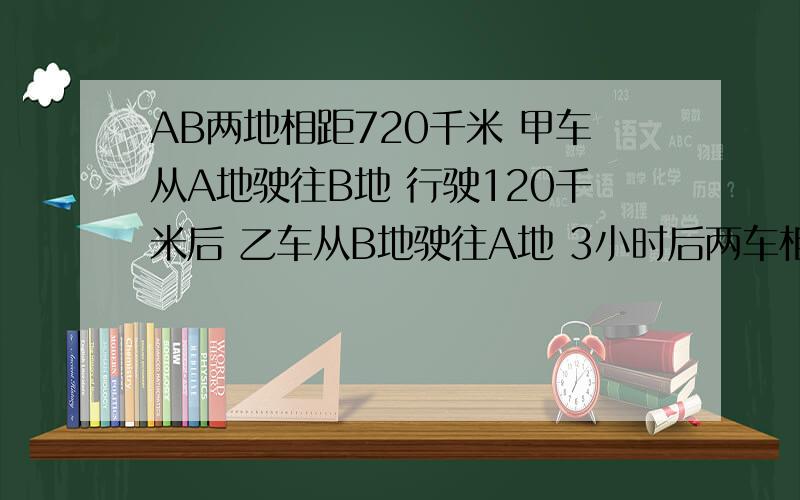 AB两地相距720千米 甲车从A地驶往B地 行驶120千米后 乙车从B地驶往A地 3小时后两车相遇 若乙车速度是甲车速度