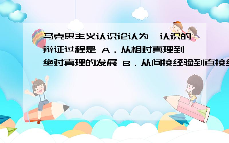 马克思主义认识论认为,认识的辩证过程是 A．从相对真理到绝对真理的发展 B．从间接经验到直接经验的转化