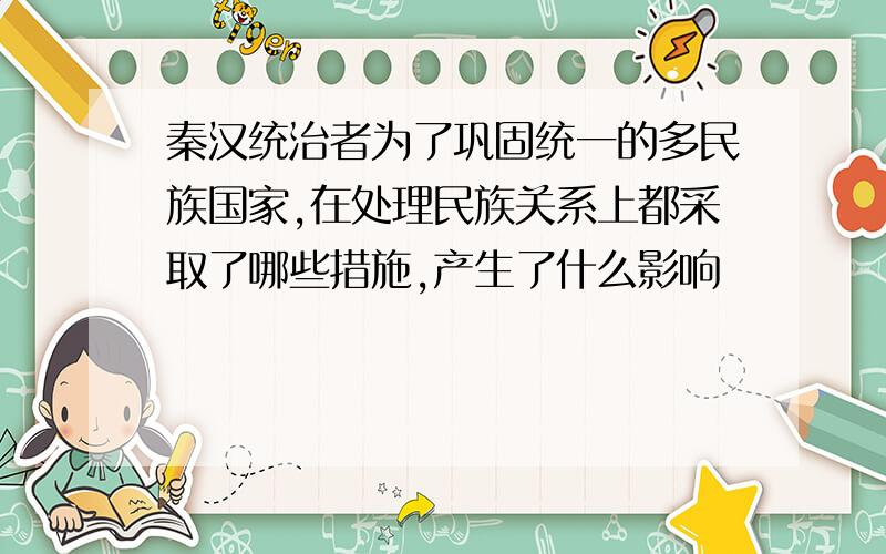 秦汉统治者为了巩固统一的多民族国家,在处理民族关系上都采取了哪些措施,产生了什么影响