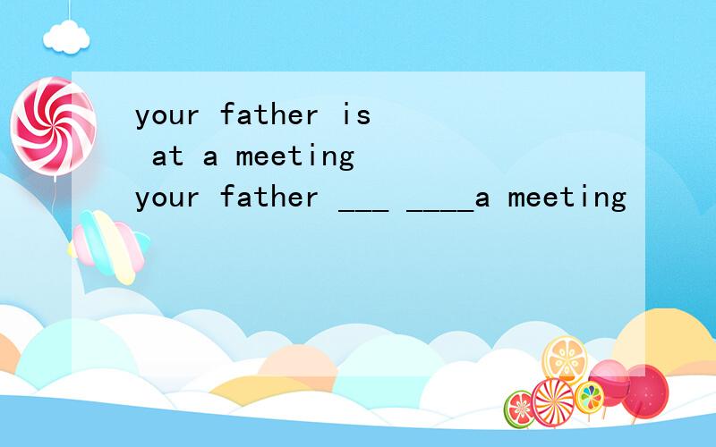 your father is at a meeting your father ___ ____a meeting