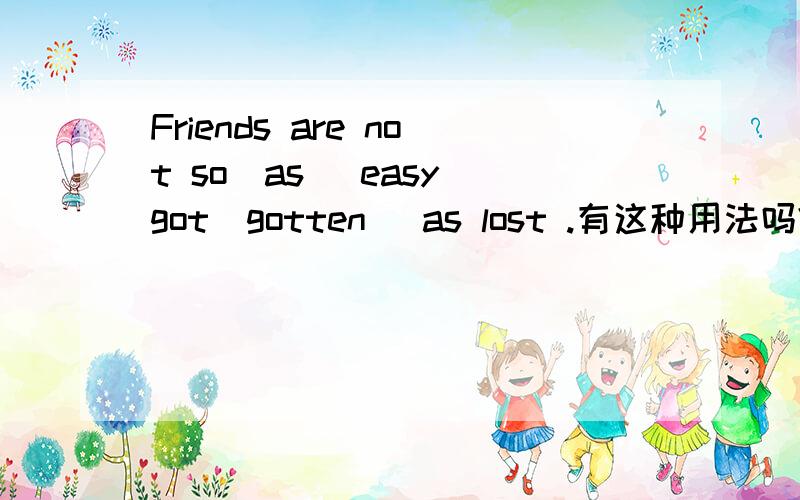 Friends are not so(as) easy got(gotten) as lost .有这种用法吗?有的话请