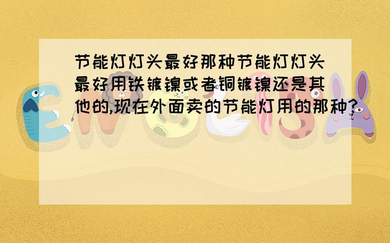 节能灯灯头最好那种节能灯灯头最好用铁镀镍或者铜镀镍还是其他的,现在外面卖的节能灯用的那种?