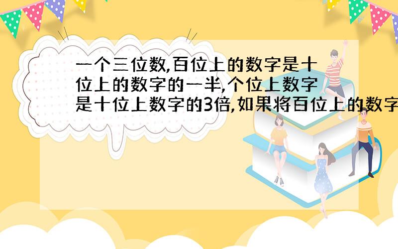 一个三位数,百位上的数字是十位上的数字的一半,个位上数字是十位上数字的3倍,如果将百位上的数字调到十位上,十位上的数字调