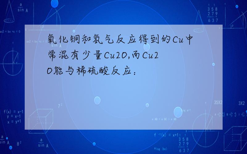 氧化铜和氢气反应得到的Cu中常混有少量Cu2O,而Cu2O能与稀硫酸反应：