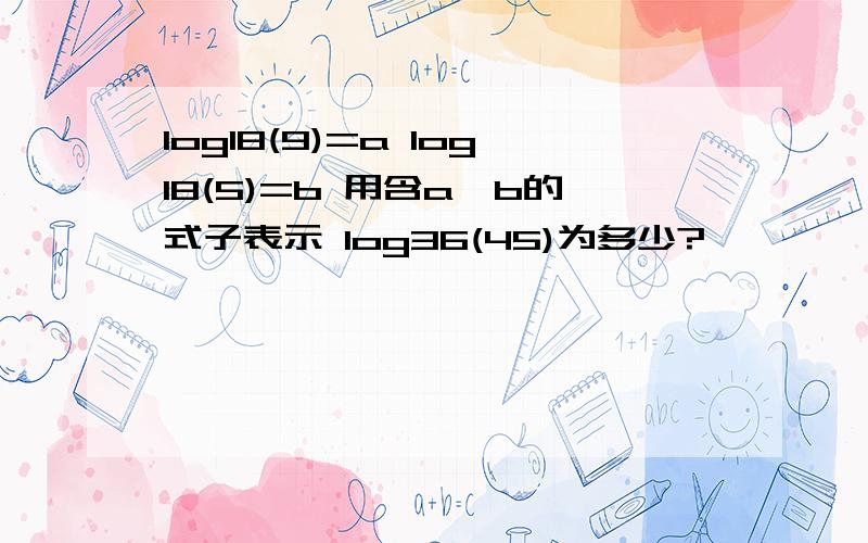 log18(9)=a log18(5)=b 用含a,b的式子表示 log36(45)为多少?