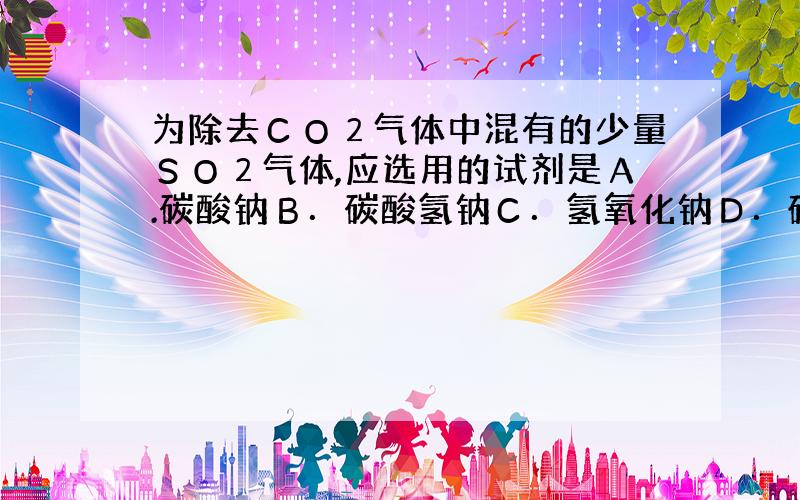 为除去ＣＯ２气体中混有的少量ＳＯ２气体,应选用的试剂是Ａ.碳酸钠Ｂ．碳酸氢钠Ｃ．氢氧化钠Ｄ．硫酸氢