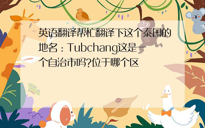 英语翻译帮忙翻译下这个泰国的地名：Tubchang这是一个自治市吗?位于哪个区