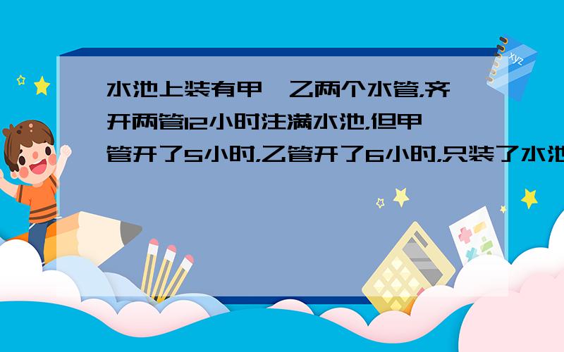 水池上装有甲、乙两个水管，齐开两管12小时注满水池，但甲管开了5小时，乙管开了6小时，只装了水池的920