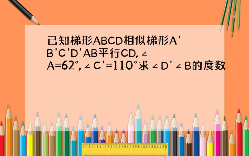 已知梯形ABCD相似梯形A'B'C'D'AB平行CD,∠A=62°,∠C'=110°求∠D'∠B的度数