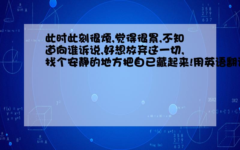 此时此刻很烦,觉得很累,不知道向谁诉说,好想放弃这一切,找个安静的地方把自已藏起来!用英语翻译