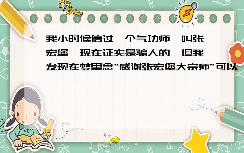 我小时候信过一个气功师,叫张宏堡,现在证实是骗人的,但我发现在梦里念“感谢张宏堡大宗师”可以