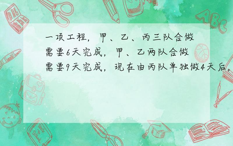 一项工程，甲、乙、丙三队合做需要6天完成，甲、乙两队合做需要9天完成，现在由丙队单独做4天后，剩下的部分由甲、乙两队合做