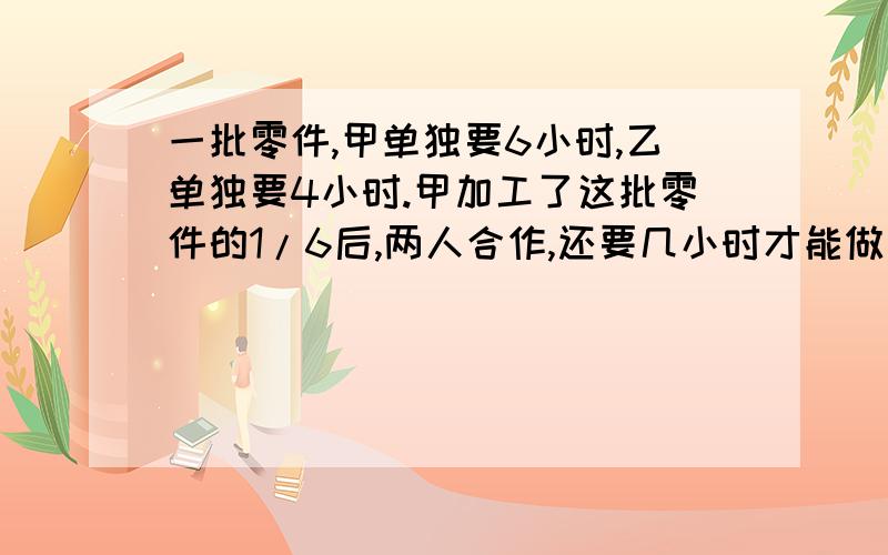 一批零件,甲单独要6小时,乙单独要4小时.甲加工了这批零件的1/6后,两人合作,还要几小时才能做完?