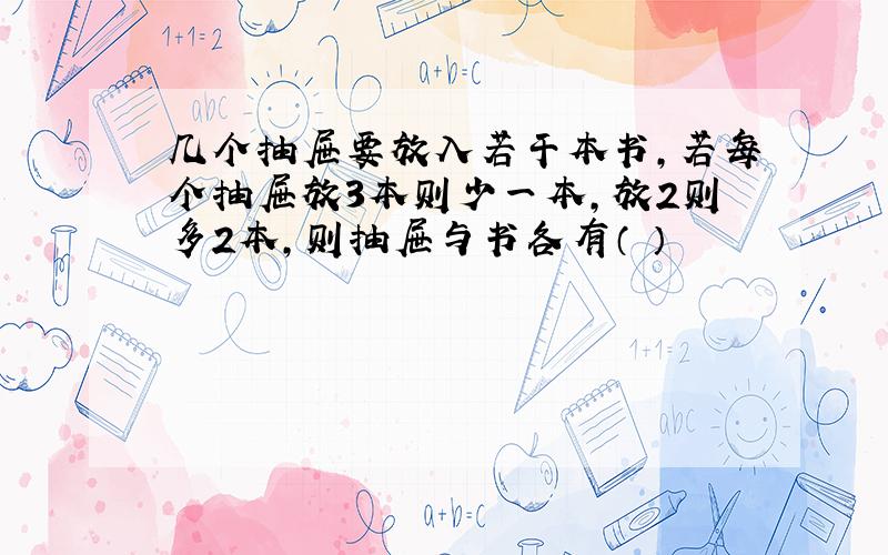 几个抽屉要放入若干本书,若每个抽屉放3本则少一本,放2则多2本,则抽屉与书各有（ ）