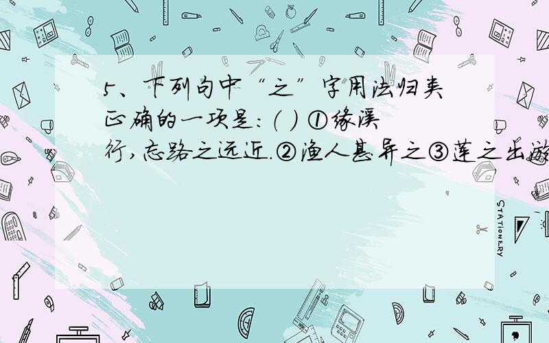 5、下列句中“之”字用法归类正确的一项是：（ ） ①缘溪行,忘路之远近.②渔人甚异之③莲之出淤泥而不染