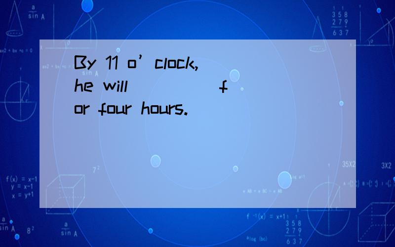 By 11 o’clock,he will ____ for four hours.