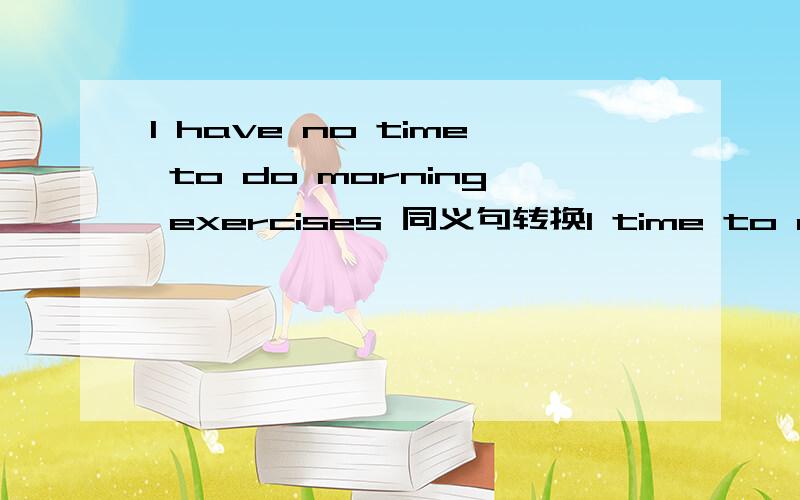 I have no time to do morning exercises 同义句转换I time to do mor