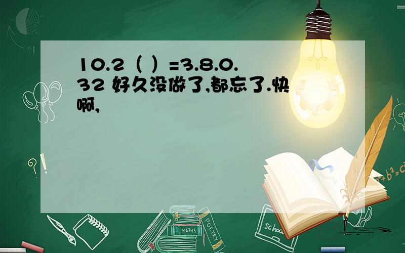 10.2（ ）=3.8.0.32 好久没做了,都忘了.快啊,