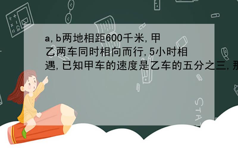 a,b两地相距600千米,甲乙两车同时相向而行,5小时相遇,已知甲车的速度是乙车的五分之三,那么甲车的速度是每小时多少千