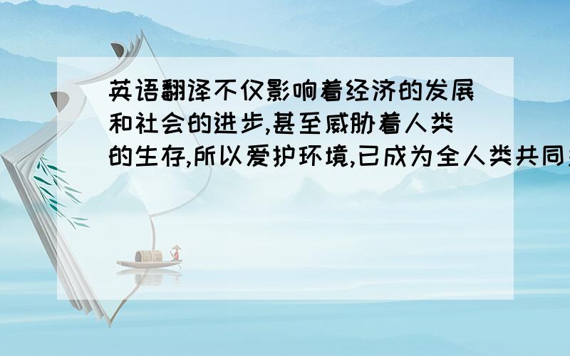 英语翻译不仅影响着经济的发展和社会的进步,甚至威胁着人类的生存,所以爱护环境,已成为全人类共同关心的问题.我们每个人要有